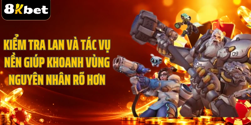 Kiểm tra LAN và tác vụ nền giúp khoanh vùng nguyên nhân rõ hơn